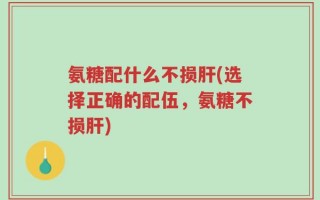 氨糖配什么不损肝(选择正确的配伍，氨糖不损肝)