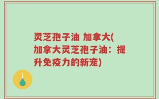 灵芝孢子油 加拿大(加拿大灵芝孢子油：提升免疫力的新宠)