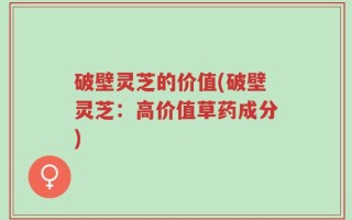 破壁灵芝的价值(破壁灵芝：高价值草药成分)