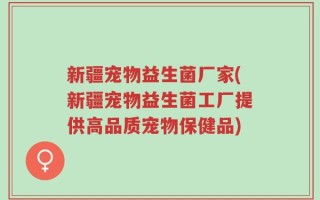 新疆宠物益生菌厂家(新疆宠物益生菌工厂提供高品质宠物保健品)