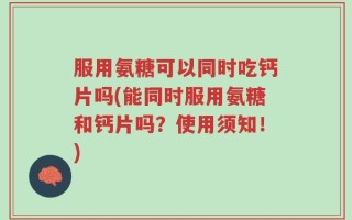 服用氨糖可以同时吃钙片吗(能同时服用氨糖和钙片吗？使用须知！)