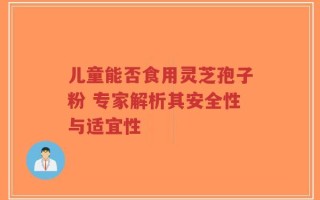儿童能否食用灵芝孢子粉 专家解析其安全性与适宜性
