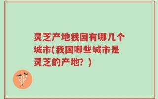 灵芝产地我国有哪几个城市(我国哪些城市是灵芝的产地？)