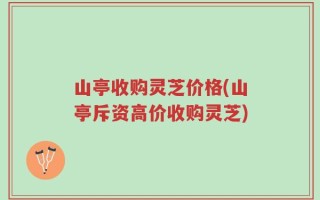 山亭收购灵芝价格(山亭斥资高价收购灵芝)