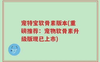 宠特宝软骨素版本(重磅推荐：宠物软骨素升级版现已上市)