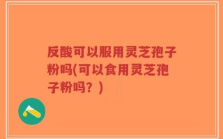 反酸可以服用灵芝孢子粉吗(可以食用灵芝孢子粉吗？)