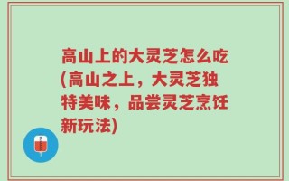 高山上的大灵芝怎么吃(高山之上，大灵芝独特美味，品尝灵芝烹饪新玩法)