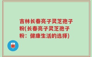 吉林长春亮子灵芝孢子粉(长春亮子灵芝孢子粉：健康生活的选择)