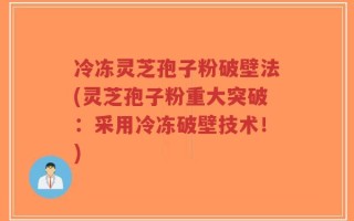 冷冻灵芝孢子粉破壁法(灵芝孢子粉重大突破：采用冷冻破壁技术！)