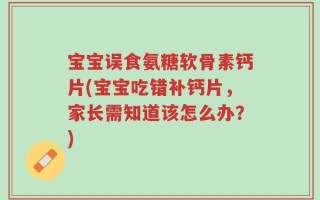 宝宝误食氨糖软骨素钙片(宝宝吃错补钙片，家长需知道该怎么办？)