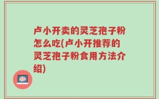 卢小开卖的灵芝孢子粉怎么吃(卢小开推荐的灵芝孢子粉食用方法介绍)