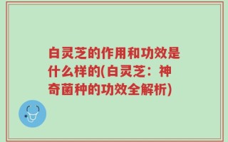白灵芝的作用和功效是什么样的(白灵芝：神奇菌种的功效全解析)
