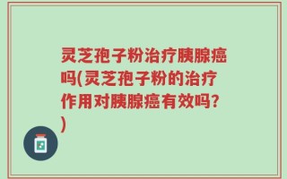 灵芝孢子粉治疗胰腺癌吗(灵芝孢子粉的治疗作用对胰腺癌有效吗？)