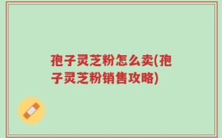 孢子灵芝粉怎么卖(孢子灵芝粉销售攻略)