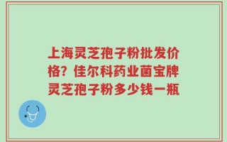 上海灵芝孢子粉批发价格？佳尔科药业菌宝牌灵芝孢子粉多少钱一瓶