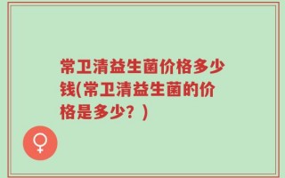 常卫清益生菌价格多少钱(常卫清益生菌的价格是多少？)