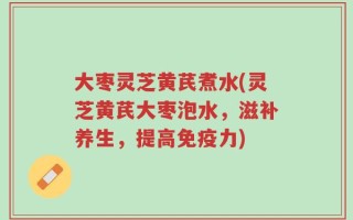 大枣灵芝黄芪煮水(灵芝黄芪大枣泡水，滋补养生，提高免疫力)