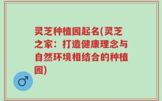 灵芝种植园起名(灵芝之家：打造健康理念与自然环境相结合的种植园)
