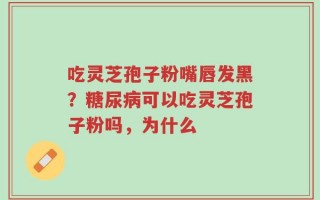 吃灵芝孢子粉嘴唇发黑？糖尿病可以吃灵芝孢子粉吗，为什么