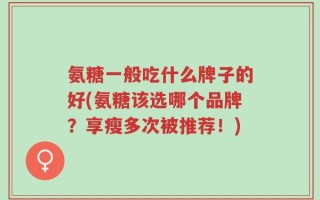 氨糖一般吃什么牌子的好(氨糖该选哪个品牌？享瘦多次被推荐！)