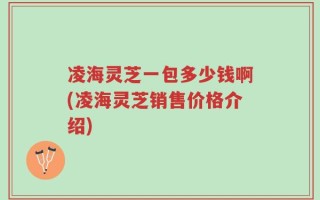 凌海灵芝一包多少钱啊(凌海灵芝销售价格介绍)