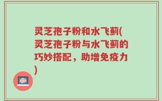 灵芝孢子粉和水飞蓟(灵芝孢子粉与水飞蓟的巧妙搭配，助增免疫力)