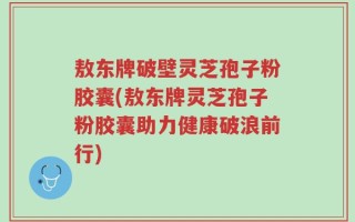 敖东牌破壁灵芝孢子粉胶囊(敖东牌灵芝孢子粉胶囊助力健康破浪前行)