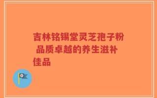 吉林铭锡堂灵芝孢子粉 品质卓越的养生滋补佳品