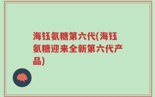 海钰氨糖第六代(海钰氨糖迎来全新第六代产品)
