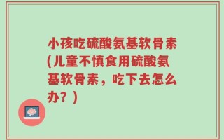 小孩吃硫酸氨基软骨素(儿童不慎食用硫酸氨基软骨素，吃下去怎么办？)