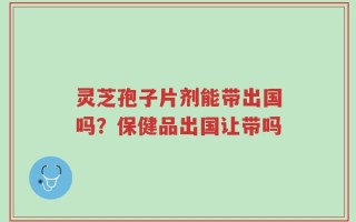 灵芝孢子片剂能带出国吗？保健品出国让带吗