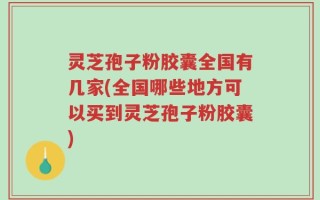 灵芝孢子粉胶囊全国有几家(全国哪些地方可以买到灵芝孢子粉胶囊)
