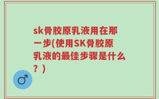 sk骨胶原乳液用在那一步(使用SK骨胶原乳液的最佳步骤是什么？)
