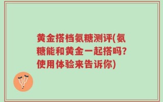 黄金搭档氨糖测评(氨糖能和黄金一起搭吗？使用体验来告诉你)