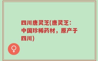 四川唐灵芝(唐灵芝：中国珍稀药材，原产于四川)