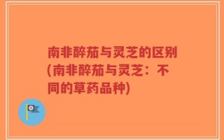 南非醉茄与灵芝的区别(南非醉茄与灵芝：不同的草药品种)