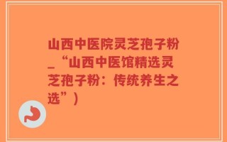 山西中医院灵芝孢子粉_“山西中医馆精选灵芝孢子粉：传统养生之选”)