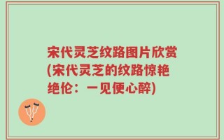 宋代灵芝纹路图片欣赏(宋代灵芝的纹路惊艳绝伦：一见便心醉)