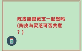 陈皮能跟灵芝一起煲吗(陈皮与灵芝可否共煮？)