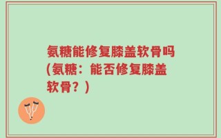 氨糖能修复膝盖软骨吗(氨糖：能否修复膝盖软骨？)
