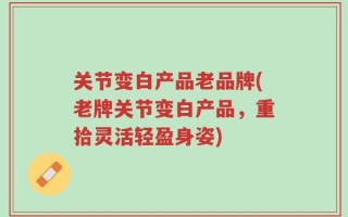 关节变白产品老品牌(老牌关节变白产品，重拾灵活轻盈身姿)