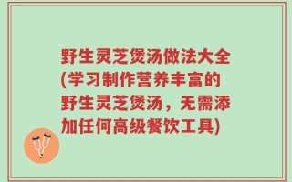 野生灵芝煲汤做法大全(学习制作营养丰富的野生灵芝煲汤，无需添加任何高级餐饮工具)