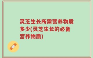灵芝生长所需营养物质多少(灵芝生长的必备营养物质)