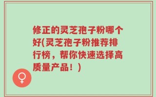 修正的灵芝孢子粉哪个好(灵芝孢子粉推荐排行榜，帮你快速选择高质量产品！)