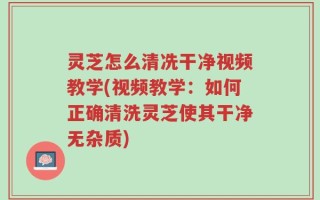 灵芝怎么清冼干净视频教学(视频教学：如何正确清洗灵芝使其干净无杂质)