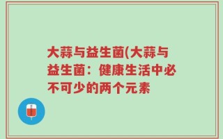 大蒜与益生菌(大蒜与益生菌：健康生活中必不可少的两个元素