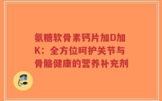 氨糖软骨素钙片加D加K：全方位呵护关节与骨骼健康的营养补充剂
