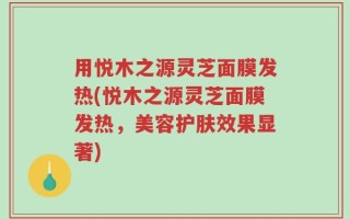 用悦木之源灵芝面膜发热(悦木之源灵芝面膜发热，美容护肤效果显著)