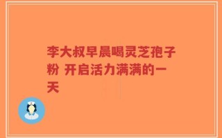 李大叔早晨喝灵芝孢子粉 开启活力满满的一天