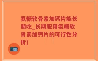 氨糖软骨素加钙片能长期吃_长期服用氨糖软骨素加钙片的可行性分析)
